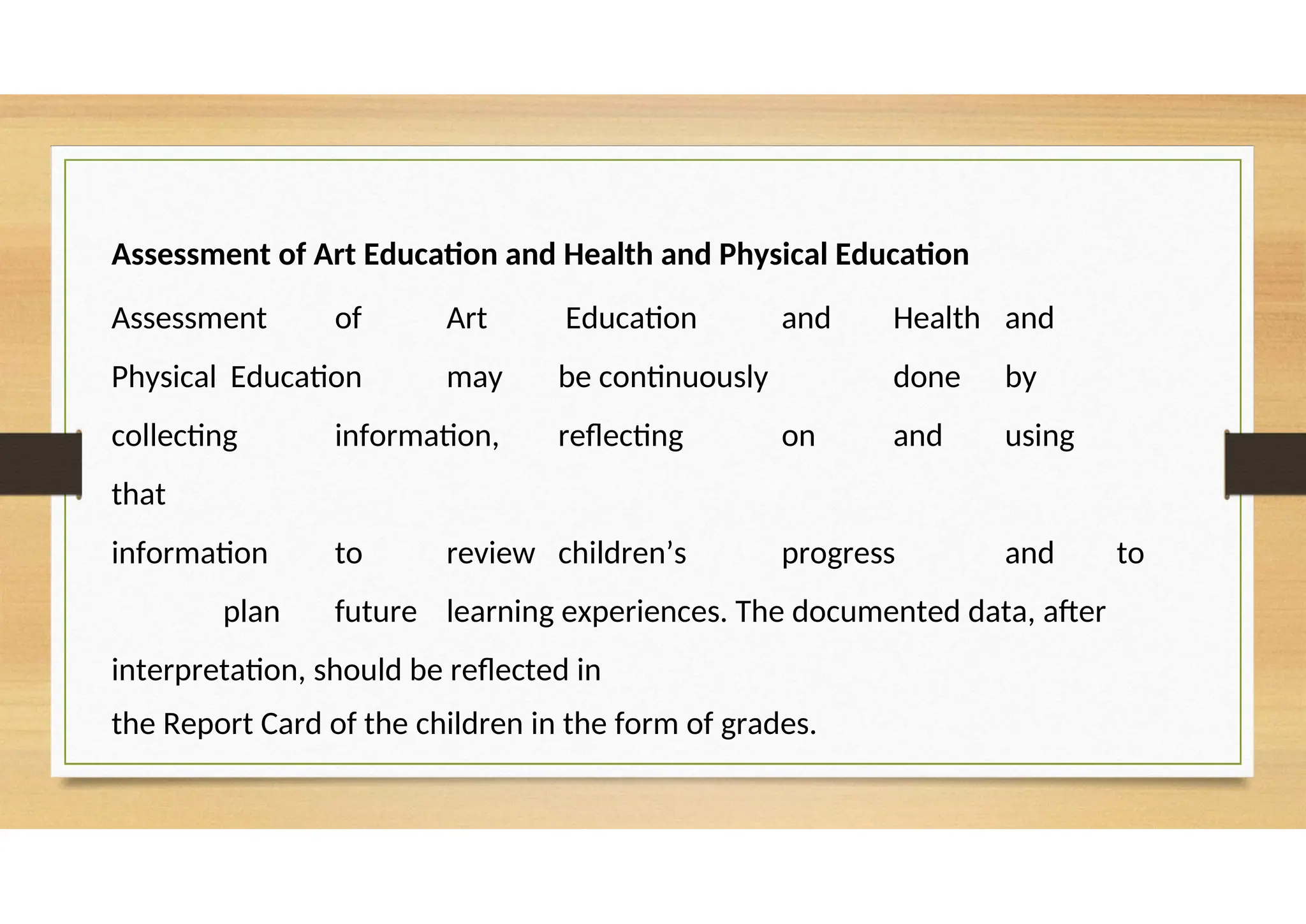 Assessment of Art Education and Health and Physical Education
Assessment of Art Education and Health and
Physical Education may be continuously done by
collecting information, reflecting on and using
that
information to review children’s progress and to
plan future learning experiences. The documented data, after
interpretation, should be reflected in
the Report Card of the children in the form of grades.
 
