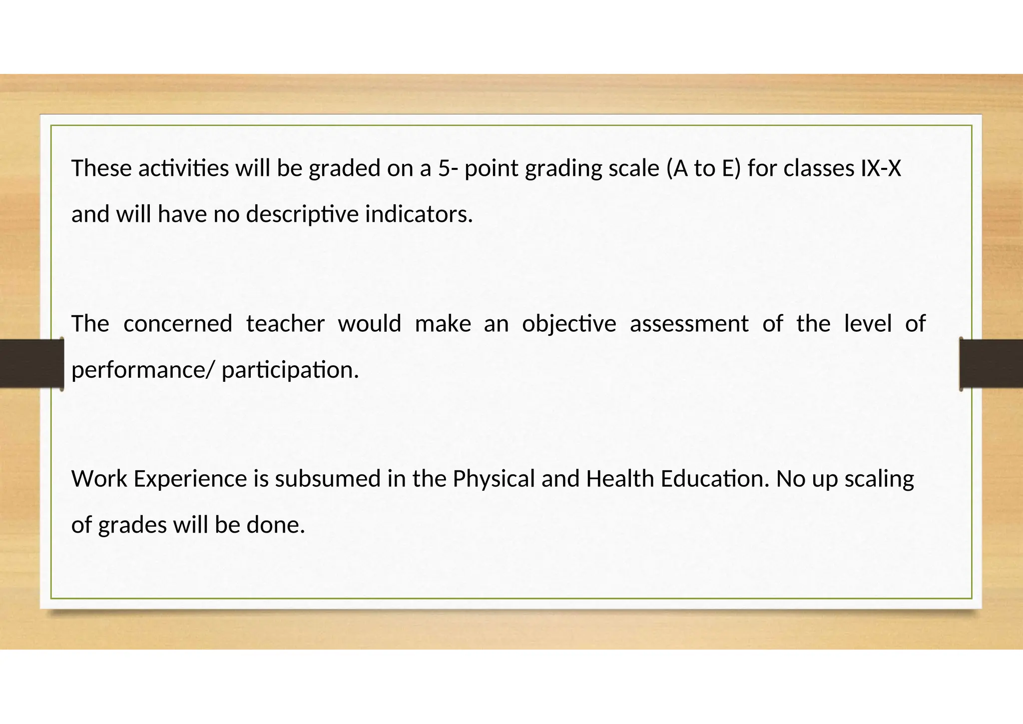 These activities will be graded on a 5- point grading scale (A to E) for classes IX-X
and will have no descriptive indicators.
The concerned teacher would make an objective assessment of the level of
performance/ participation.
Work Experience is subsumed in the Physical and Health Education. No up scaling
of grades will be done.
 