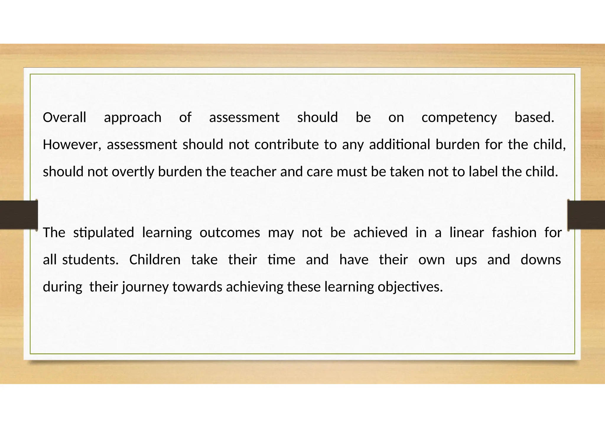 Overall approach of assessment should be on competency based.
However, assessment should not contribute to any additional burden for the child,
should not overtly burden the teacher and care must be taken not to label the child.
The stipulated learning outcomes may not be achieved in a linear fashion for
all students. Children take their time and have their own ups and downs
during their journey towards achieving these learning objectives.
 