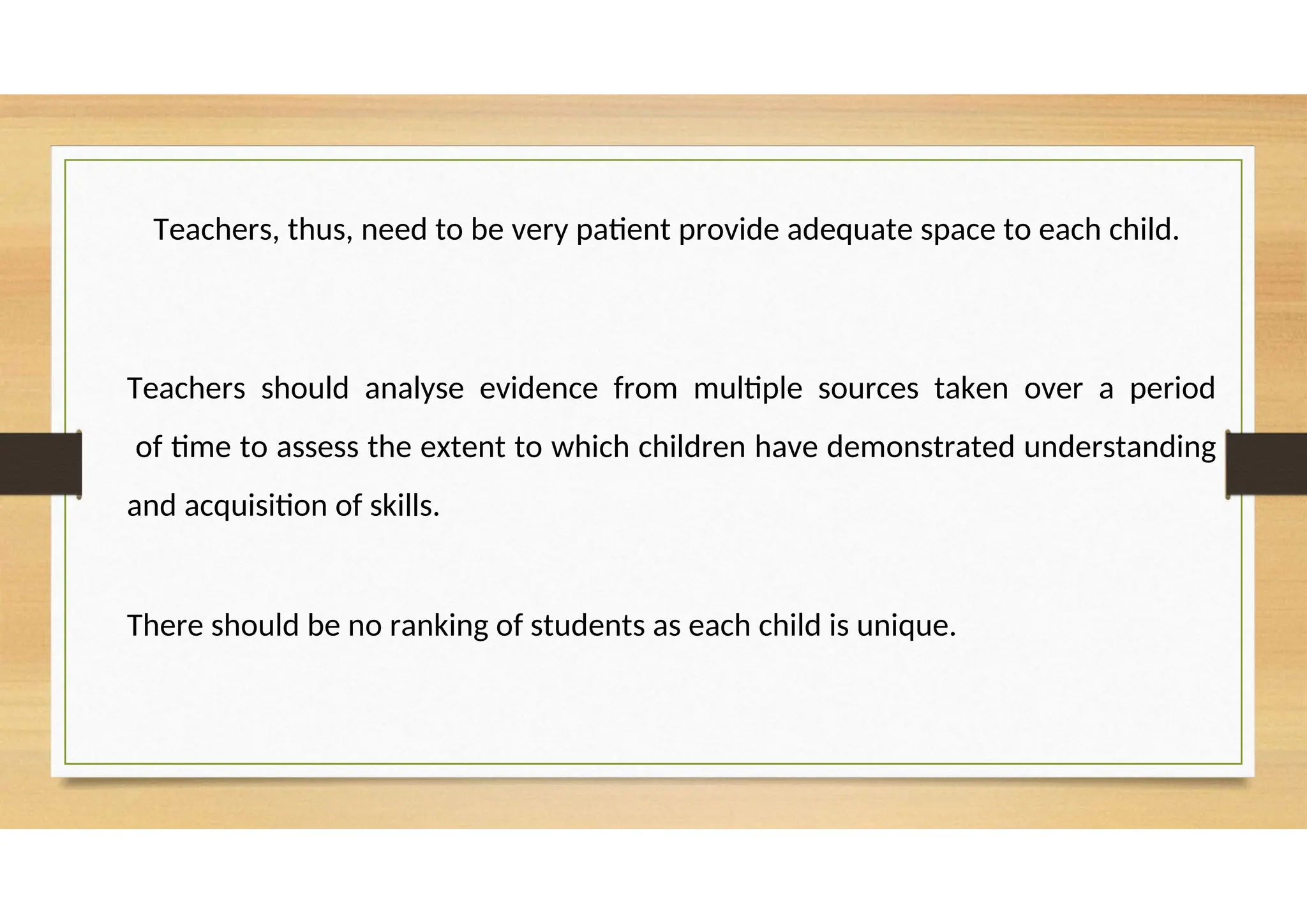 Teachers, thus, need to be very patient provide adequate space to each child.
Teachers should analyse evidence from multiple sources taken over a period
of time to assess the extent to which children have demonstrated understanding
and acquisition of skills.
There should be no ranking of students as each child is unique.
 