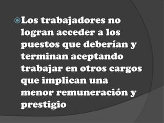 Los trabajadores no
 logran acceder a los
 puestos que deberían y
 terminan aceptando
 trabajar en otros cargos
 que implican una
 menor remuneración y
 prestigio
 