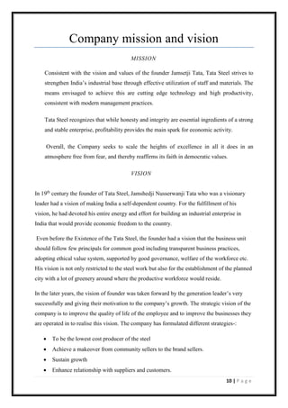 10 | P a g e
Company mission and vision
MISSION
Consistent with the vision and values of the founder Jamsetji Tata, Tata Steel strives to
strengthen India’s industrial base through effective utilization of staff and materials. The
means envisaged to achieve this are cutting edge technology and high productivity,
consistent with modern management practices.
Tata Steel recognizes that while honesty and integrity are essential ingredients of a strong
and stable enterprise, profitability provides the main spark for economic activity.
Overall, the Company seeks to scale the heights of excellence in all it does in an
atmosphere free from fear, and thereby reaffirms its faith in democratic values.
VISION
In 19th
century the founder of Tata Steel, Jamshedji Nusserwanji Tata who was a visionary
leader had a vision of making India a self-dependent country. For the fulfillment of his
vision, he had devoted his entire energy and effort for building an industrial enterprise in
India that would provide economic freedom to the country.
Even before the Existence of the Tata Steel, the founder had a vision that the business unit
should follow few principals for common good including transparent business practices,
adopting ethical value system, supported by good governance, welfare of the workforce etc.
His vision is not only restricted to the steel work but also for the establishment of the planned
city with a lot of greenery around where the productive workforce would reside.
In the later years, the vision of founder was taken forward by the generation leader’s very
successfully and giving their motivation to the company’s growth. The strategic vision of the
company is to improve the quality of life of the employee and to improve the businesses they
are operated in to realise this vision. The company has formulated different strategies-:
• To be the lowest cost producer of the steel
• Achieve a makeover from community sellers to the brand sellers.
• Sustain growth
• Enhance relationship with suppliers and customers.
 