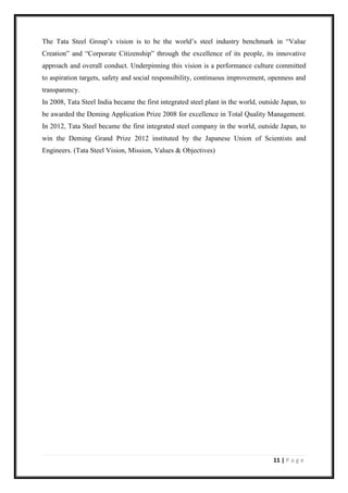 11 | P a g e
The Tata Steel Group’s vision is to be the world’s steel industry benchmark in “Value
Creation” and “Corporate Citizenship” through the excellence of its people, its innovative
approach and overall conduct. Underpinning this vision is a performance culture committed
to aspiration targets, safety and social responsibility, continuous improvement, openness and
transparency.
In 2008, Tata Steel India became the first integrated steel plant in the world, outside Japan, to
be awarded the Deming Application Prize 2008 for excellence in Total Quality Management.
In 2012, Tata Steel became the first integrated steel company in the world, outside Japan, to
win the Deming Grand Prize 2012 instituted by the Japanese Union of Scientists and
Engineers. (Tata Steel Vision, Mission, Values & Objectives)
 