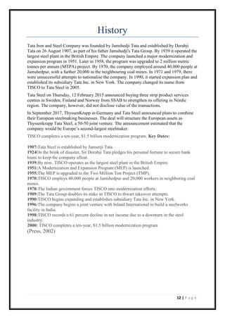 12 | P a g e
History
Tata Iron and Steel Company was founded by Jamshedji Tata and established by Dorabji
Tata on 26 August 1907, as part of his father Jamshedji's Tata Group. By 1939 it operated the
largest steel plant in the British Empire. The company launched a major modernization and
expansion program in 1951. Later in 1958, the program was upgraded to 2 million metric
tonnes per annum (MTPA) project. By 1970, the company employed around 40,000 people at
Jamshedpur, with a further 20,000 in the neighbouring coal mines. In 1971 and 1979, there
were unsuccessful attempts to nationalise the company. In 1990, it started expansion plan and
established its subsidiary Tata Inc. in New York. The company changed its name from
TISCO to Tata Steel in 2005.
Tata Steel on Thursday, 12 February 2015 announced buying three strip product services
centres in Sweden, Finland and Norway from SSAB to strengthen its offering in Nordic
region. The company, however, did not disclose value of the transactions.
In September 2017, ThyssenKrupp in Germany and Tata Steel announced plans to combine
their European steelmaking businesses. The deal will structure the European assets as
Thyssenkrupp Tata Steel, a 50-50 joint venture. The announcement estimated that the
company would be Europe’s second-largest steelmaker.
TISCO completes a ten-year, $1.5 billion modernization program. Key Dates:
1907:Tata Steel is established by Jamsetji Tata.
1924On the brink of disaster, Sir Dorabji Tata pledges his personal fortune to secure bank
loans to keep the company afloat.
1939:By now, TISCO operates as the largest steel plant in the British Empire.
1951:A Modernization and Expansion Program (MEP) is launched.
1955:The MEP is upgraded to the Two Million Ton Project (TMP).
1970:TISCO employs 40,000 people at Jamshedpur and 20,000 workers in neighboring coal
mines.
1978:The Indian government forces TISCO into modernization efforts.
1989:The Tata Group doubles its stake in TISCO to thwart takeover attempts.
1990:TISCO begins expanding and establishes subsidiary Tata Inc. in New York.
1996:The company begins a joint venture with Inland International to build a steelworks
facility in India.
1998:TISCO records a 61 percent decline in net income due to a downturn in the steel
industry.
2000: TISCO completes a ten-year, $1.5 billion modernization program
(Press, 2002)
 