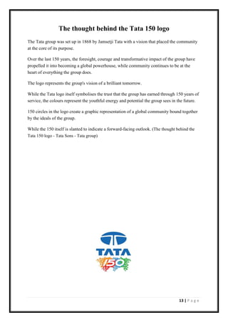 13 | P a g e
The thought behind the Tata 150 logo
The Tata group was set up in 1868 by Jamsetji Tata with a vision that placed the community
at the core of its purpose.
Over the last 150 years, the foresight, courage and transformative impact of the group have
propelled it into becoming a global powerhouse, while community continues to be at the
heart of everything the group does.
The logo represents the group's vision of a brilliant tomorrow.
While the Tata logo itself symbolises the trust that the group has earned through 150 years of
service, the colours represent the youthful energy and potential the group sees in the future.
150 circles in the logo create a graphic representation of a global community bound together
by the ideals of the group.
While the 150 itself is slanted to indicate a forward-facing outlook. (The thought behind the
Tata 150 logo - Tata Sons - Tata group)
 