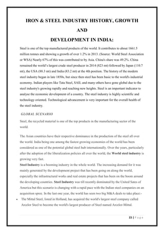 15 | P a g e
IRON & STEEL INDUSTRY HISTORY, GROWTH
AND
DEVELOPMENT IN INDIA:
Steel is one of the top manufactured products of the world. It contributes to about 1661.5
million tonnes and showing a growth of over 1.2% in 2013. (Source: World Steel Association
or WSA) Nearly 67% of this was contributed to by Asia. China's share was 49.2%. China
remained the world’s largest crude steel producer in 2014 (823 mt) followed by Japan (110.7
mt), the USA (88.3 mt) and India (83.2 mt) at the 4th position. The history of the modern
steel industry began in late 1850s, but since then steel has been basic to the world's industrial
economy. Indian players like Tata Steel, SAIL and many others have gone global due to the
steel industry's growing rapidly and reaching new heights. Steel is an important indicator to
analyse the economic development of a country. The steel industry is highly scientific and
technology oriented. Technological advancement is very important for the overall health of
the steel industry.
GLOBAL SCENARIO
Steel, the recycled material is one of the top products in the manufacturing sector of the
world.
The Asian countries have their respective dominance in the production of the steel all over
the world. India being one among the fastest growing economies of the world has been
considered as one of the potential global steel hub internationally. Over the years, particularly
after the adoption of the liberalization policies all over the world, the World steel industry is
growing very fast.
Steel Industry is a booming industry in the whole world. The increasing demand for it was
mainly generated by the development project that has been going on along the world,
especially the infrastructural works and real estate projects that has been on the boom around
the developing countries. Steel Industry was till recently dominated by the United Sates of
America but this scenario is changing with a rapid pace with the Indian steel companies on an
acquisition spree. In the last one year, the world has seen two big M&A deals to take place:-
• The Mittal Steel, listed in Holland, has acquired the world's largest steel company called
Arcelor Steel to become the world's largest producer of Steel named Arcelor-Mittal.
 