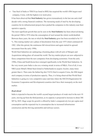 16 | P a g e
• Tata Steel of India or TISCO (as listed in BSE) has acquired the world's fifth largest steel
company, Corus, with the highest ever stock price.
It has been observed that Steel Industry has grown tremendously in the last one and a half
decade with a strong financial condition. The increasing needs of steel by the developing
countries for its infrastructural projects have pushed the companies in this industry near their
operative capacity.
The most significant growth that can be seen in the Steel Industry has been observed during
the period 1960 to 1974 when the consumption of steel around the whole world doubled.
Between these years, the rate at which the Steel Industry grew has been recorded to be 5.5
%. This roaring market saw a phase of deceleration from the year 1975 which continued till
1982. After this period, the continuous fall slowed down and again started its upward
movement from the early 1990s.
World Steel Industries are undergoing a booming phase with all sorts of Mergers and
Acquisitions taking place all around the world. The key market players are now subjected to
fierce competition from the new companies from developing economies. From the early
1990s, China and South Korea have emerged significantly in the World Steel Industries. In
the very recent years India is also on a winning streak in terms of M&A. First of all, it was
NRI Laxmi Mittal's Mittal Steel (listed in Netherlands) to acquire Arcelor, many times
greater than it. Then came the Indian big shot TATA Steel to acquire Corus, the fifth largest
steel company in terms of production capacity. Thus, it is being observed that World Steel
Industries is going at a very competitive pace and time where the OECD (Organization for
Economic Cooperation and Development) countries don't have their monopoly on the steel
market.
Road ahead
India is expected to become the world's second largest producer of crude steel in the next 10
years, moving up from the third position, as its capacity is projected to increase to about 300
MT by 2025. Huge scope for growth is offered by India’s comparatively low per capita steel
consumption and the expected rise in consumption due to increased infrastructure
construction and the thriving automobile and railways sectors.
 