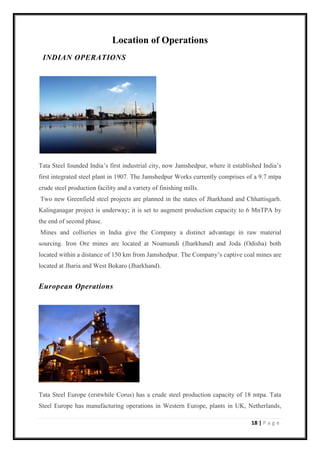 18 | P a g e
Location of Operations
INDIAN OPERATIONS
Tata Steel founded India’s first industrial city, now Jamshedpur, where it established India’s
first integrated steel plant in 1907. The Jamshedpur Works currently comprises of a 9.7 mtpa
crude steel production facility and a variety of finishing mills.
Two new Greenfield steel projects are planned in the states of Jharkhand and Chhattisgarh.
Kalinganagar project is underway; it is set to augment production capacity to 6 MnTPA by
the end of second phase.
Mines and collieries in India give the Company a distinct advantage in raw material
sourcing. Iron Ore mines are located at Noamundi (Jharkhand) and Joda (Odisha) both
located within a distance of 150 km from Jamshedpur. The Company’s captive coal mines are
located at Jharia and West Bokaro (Jharkhand).
European Operations
Tata Steel Europe (erstwhile Corus) has a crude steel production capacity of 18 mtpa. Tata
Steel Europe has manufacturing operations in Western Europe, plants in UK, Netherlands,
 