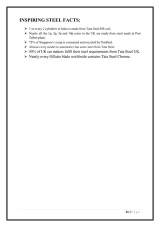21 | P a g e
INSPIRING STEEL FACTS:
➢ 1 in every 2 cylinders in India is made from Tata Steel HR coil.
➢ Nearly all the 1p, 2p, 5p and 10p coins in the UK are made from steel made at Port
Talbot plant.
➢ 75% of Singapore’s scrap is consumed and recycled by NatSteel.
➢ Almost every model in automotive has some steel from Tata Steel.
➢ 50% of UK car makers fulfil their steel requirements from Tata Steel UK.
➢ Nearly every Gillette blade worldwide contains Tata Steel Chrome.
 