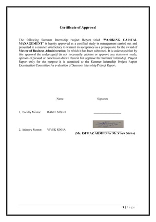 3 | P a g e
Certificate of Approval
The following Summer Internship Project Report titled "WORKING CAPITAL
MANAGEMENT" is hereby approved as a certified study in management carried out and
presented in a manner satisfactory to warrant its acceptance as a prerequisite for the award of
Master of Business Administration for which it has been submitted. It is understood that by
this approval the undersigned do not necessarily endorse or approve any statement made,
opinion expressed or conclusion drawn therein but approve the Summer Internship Project
Report only for the purpose it is submitted to the Summer Internship Project Report
Examination Committee for evaluation of Summer Internship Project Report.
Name Signature
1. Faculty Mentor: RAKHI SINGH ___________________
2. Industry Mentor: VIVEK SINHA ___________________
(Mr. IMTIAZ AHMED for Mr.Vivek Sinha)
 
