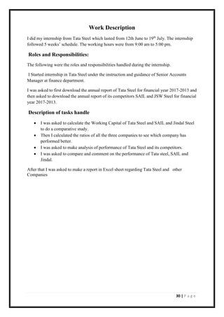 30 | P a g e
Work Description
I did my internship from Tata Steel which lasted from 12th June to 19th
July. The internship
followed 5 weeks’ schedule. The working hours were from 9:00 am to 5:00 pm.
Roles and Responsibilities:
The following were the roles and responsibilities handled during the internship.
I Started internship in Tata Steel under the instruction and guidance of Senior Accounts
Manager at finance department.
I was asked to first download the annual report of Tata Steel for financial year 2017-2013 and
then asked to download the annual report of its competitors SAIL and JSW Steel for financial
year 2017-2013.
Description of tasks handle
• I was asked to calculate the Working Capital of Tata Steel and SAIL and Jindal Steel
to do a comparative study.
• Then I calculated the ratios of all the three companies to see which company has
performed better.
• I was asked to make analysis of performance of Tata Steel and its competitors.
• I was asked to compare and comment on the performance of Tata steel, SAIL and
Jindal.
After that I was asked to make a report in Excel sheet regarding Tata Steel and other
Companies
 