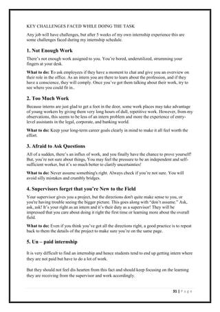 31 | P a g e
KEY CHALLENGES FACED WHILE DOING THE TASK
Any job will have challenges, but after 5 weeks of my own internship experience this are
some challenges faced during my internship schedule.
1. Not Enough Work
There’s not enough work assigned to you. You’re bored, underutilized, strumming your
fingers at your desk.
What to do: To ask employees if they have a moment to chat and give you an overview on
their role in the office. As an intern you are there to learn about the profession, and if they
have a conscience, they will comply. Once you’ve got them talking about their work, try to
see where you could fit in..
2. Too Much Work
Because interns are just glad to get a foot in the door, some work places may take advantage
of young workers by giving them very long hours of dull, repetitive work. However, from my
observations, this seems to be less of an intern problem and more the experience of entry-
level assistants in the legal, corporate, and banking world.
What to do: Keep your long-term career goals clearly in mind to make it all feel worth the
effort.
3. Afraid to Ask Questions
All of a sudden, there’s an influx of work, and you finally have the chance to prove yourself!
But, you’re not sure about things, You may feel the pressure to be an independent and self-
sufficient worker, but it’s so much better to clarify uncertainties!
What to do: Never assume something's right. Always check if you’re not sure. You will
avoid silly mistakes and crumbly bridges.
4. Supervisors forget that you’re New to the Field
Your supervisor gives you a project, but the directions don't quite make sense to you, or
you're having trouble seeing the bigger picture. This goes along with “don’t assume.” Ask,
ask, ask! It’s your right as an intern and it’s their duty as a supervisor! They will be
impressed that you care about doing it right the first time or learning more about the overall
field.
What to do: Even if you think you’ve got all the directions right, a good practice is to repeat
back to them the details of the project to make sure you’re on the same page.
5. Un – paid internship
It is very difficult to find an internship and hence students tend to end up getting intern where
they are not paid but have to do a lot of work.
But they should not feel dis hearten from this fact and should keep focusing on the learning
they are receiving from the supervisor and work accordingly.
 