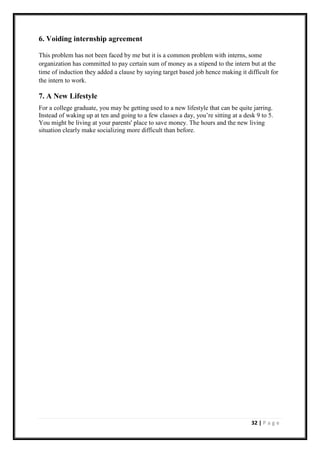 32 | P a g e
6. Voiding internship agreement
This problem has not been faced by me but it is a common problem with interns, some
organization has committed to pay certain sum of money as a stipend to the intern but at the
time of induction they added a clause by saying target based job hence making it difficult for
the intern to work.
7. A New Lifestyle
For a college graduate, you may be getting used to a new lifestyle that can be quite jarring.
Instead of waking up at ten and going to a few classes a day, you’re sitting at a desk 9 to 5.
You might be living at your parents' place to save money. The hours and the new living
situation clearly make socializing more difficult than before.
 