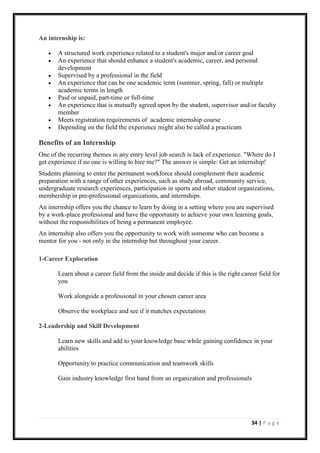 34 | P a g e
An internship is:
• A structured work experience related to a student's major and/or career goal
• An experience that should enhance a student's academic, career, and personal
development
• Supervised by a professional in the field
• An experience that can be one academic term (summer, spring, fall) or multiple
academic terms in length
• Paid or unpaid, part-time or full-time
• An experience that is mutually agreed upon by the student, supervisor and/or faculty
member
• Meets registration requirements of academic internship course
• Depending on the field the experience might also be called a practicum
Benefits of an Internship
One of the recurring themes in any entry level job search is lack of experience. "Where do I
get experience if no one is willing to hire me?" The answer is simple: Get an internship!
Students planning to enter the permanent workforce should complement their academic
preparation with a range of other experiences, such as study abroad, community service,
undergraduate research experiences, participation in sports and other student organizations,
membership in pre-professional organizations, and internships.
An internship offers you the chance to learn by doing in a setting where you are supervised
by a work-place professional and have the opportunity to achieve your own learning goals,
without the responsibilities of being a permanent employee.
An internship also offers you the opportunity to work with someone who can become a
mentor for you - not only in the internship but throughout your career.
1-Career Exploration
Learn about a career field from the inside and decide if this is the right career field for
you
Work alongside a professional in your chosen career area
Observe the workplace and see if it matches expectations
2-Leadership and Skill Development
Learn new skills and add to your knowledge base while gaining confidence in your
abilities
Opportunity to practice communication and teamwork skills
Gain industry knowledge first hand from an organization and professionals
 