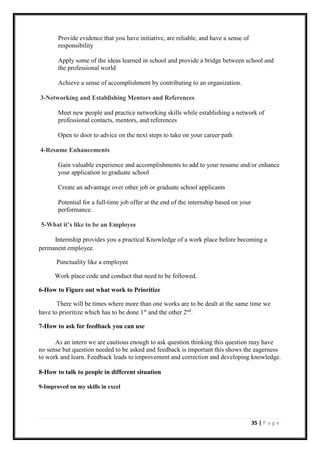 35 | P a g e
Provide evidence that you have initiative, are reliable, and have a sense of
responsibility
Apply some of the ideas learned in school and provide a bridge between school and
the professional world
Achieve a sense of accomplishment by contributing to an organization.
3-Networking and Establishing Mentors and References
Meet new people and practice networking skills while establishing a network of
professional contacts, mentors, and references
Open to door to advice on the next steps to take on your career path
4-Resume Enhancements
Gain valuable experience and accomplishments to add to your resume and/or enhance
your application to graduate school
Create an advantage over other job or graduate school applicants
Potential for a full-time job offer at the end of the internship based on your
performance.
5-What it’s like to be an Employee
Internship provides you a practical Knowledge of a work place before becoming a
permanent employee.
Punctuality like a employee
Work place code and conduct that need to be followed.
6-How to Figure out what work to Prioritize
There will be times where more than one works are to be dealt at the same time we
have to prioritize which has to be done 1st
and the other 2nd
.
7-How to ask for feedback you can use
As an intern we are cautious enough to ask question thinking this question may have
no sense but question needed to be asked and feedback is important this shows the eagerness
to work and learn. Feedback leads to improvement and correction and developing knowledge.
8-How to talk to people in different situation
9-Improved on my skills in excel
 