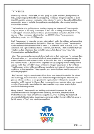 37 | P a g e
TATA STEEL
Founded by Jamsetji Tata in 1868, the Tata group is a global enterprise, headquartered in
India, comprising over 100 independent operating companies. The group operates in more
than 100 countries across six continents, with a mission 'To improve the quality of life of the
communities we serve globally, through long-term stakeholder value creation based on
Leadership with Trust'.
Tata Sons is the principal investment holding company and promoter of Tata companies.
Sixty-six percent of the equity share capital of Tata Sons is held by philanthropic trusts,
which support education, health, livelihood generation and art and culture. In 2016-17, the
revenue of Tata companies, taken together, was $100.39 billion. These companies
collectively employ over 695,000 people.
Each Tata company or enterprise operates independently under the guidance and supervision
of its own board of directors and shareholders. There are 29 publicly-listed Tata enterprises
with a combined market capitalization of about $130.13 billion (as on March 31, 2017). Tata
companies with significant scale include Tata Steel, Tata Motors, Tata Consultancy Services,
Tata Power, Tata Chemicals, Tata Global Beverages, Tata Teleservices, Titan, Tata
Communications and Indian Hotels.
Many Tata companies have achieved global leadership in their businesses. For instance, Tata
Communications is #1 international wholesale voice provider and Tata Motors is among the
top ten commercial vehicle manufacturers in the world. Tata Steel is among the top fifteen
best steelmakers and TCS is the second largest IT services company in the world by market
cap and profit. Tata Global Beverages is the second-largest tea company in the world and
Tata Chemicals is the world’s second-largest manufacturer of soda ash. Employing a diverse
workforce in their operations, Tata companies have made significant local investments in
different geographies.
The Tata trusts, majority shareholders of Tata Sons, have endowed institutions for science
and technology, medical research, social studies and the performing arts. The trusts also
provide aid and assistance to non-government organizations working in the areas of
education, health care and livelihoods. Tata companies themselves undertake a wide range of
social welfare activities, especially at the locations of their operations, as also deploy
sustainable business practices.
Going forward, Tata companies are building multinational businesses that seek to
differentiate themselves through customer-centricity, innovation, entrepreneurship,
trustworthiness and values-driven business operations, while balancing the interests of
diverse stakeholders including shareholders, employees and civil society. (The Tata group to
be title sponsor of Asia's most prestigious marathon)
 