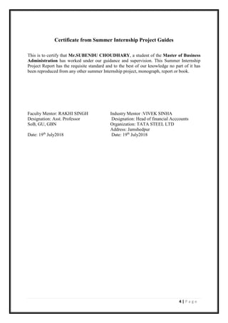 4 | P a g e
Certificate from Summer Internship Project Guides
This is to certify that Mr.SUBENDU CHOUDHARY, a student of the Master of Business
Administration has worked under our guidance and supervision. This Summer Internship
Project Report has the requisite standard and to the best of our knowledge no part of it has
been reproduced from any other summer Internship project, monograph, report or book.
Faculty Mentor: RAKHI SINGH Industry Mentor :VIVEK SINHA
Designation: Asst. Professor Designation: Head of financial Acccounts
SoB, GU, GBN Organization: TATA STEEL LTD
Address: Jamshedpur
Date: 19th
July2018 Date: 19th
July2018
 