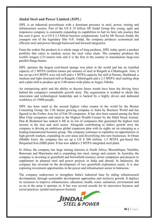 46 | P a g e
Jindal Steel and Power Limited (JSPL)
JSPL is an industrial powerhouse with a dominant presence in steel, power, mining and
infrastructure sectors. Part of the US $ 18 billion OP Jindal Group this young, agile and
responsive company is constantly expanding its capabilities to fuel its fairy tale journey that
has seen it grow to a US $ 3.3 billion business conglomerate. Led by Mr Naveen Jindal, the
youngest son of the legendary Shri O.P. Jindal, the company produces economical and
efficient steel and power through backward and forward integration.
From the widest flat products to a whole range of long products, JSPL today sports a product
portfolio that caters to markets across the steel value chain. The company produces the
world's longest (121-meter) rails and it is the first in the country to manufacture large-size
parallel flange beams.
JSPL operates the largest coal-based sponge iron plant in the world and has an installed
capacity of 3 MTPA (million tonnes per annum) of steel at Raigarh in Chhattisgarh. Also, it
has set up a 0.6 MTPA wire rod mill and a 1 MTPA capacity bar mill at Patratu, Jharkhand, a
medium and light structural mill at Raigarh, Chhattisgarh and a 2.5 MTPA steel melting shop
and a plate mill to produce up to 5.00-meter-wide plates at Angul, Odisha.
An enterprising spirit and the ability to discern future trends have been the driving force
behind the company's remarkable growth story. The organisation is wedded to ideals like
innovation and technological leadership and is backed by a highly driven and dedicated
workforce of 15000 people.
JSPL has been rated as the second highest value creator in the world by the Boston
Consulting Group, the 11th fastest growing company in India by Business World and has
figured in the Forbes Asia list of Fab 50 companies. It has also been named among the Best
Blue Chip companies and rated as the Highest Wealth Creator by the Dalal Street Journal.
Dun & Bradstreet has ranked it 4th in its list of companies that generated the highest total
income in the iron and steel sector. Alongside contributing to India's growth story the
company is driving an ambitious global expansion plan with its sights set on emerging as a
leading transnational business group. The company continues to capitalise on opportunities in
high growth markets, expanding its core areas and diversifying into new businesses. In Oman
(Middle East), the company has set up a US $ 500 million, 1.5 MTPA gas-based Hot
Briquetted Iron (HBI) plant. It has now added a 2 MTPA integrated steel plant.
In Africa, the company has large mining interests in South Africa, Mozambique, Namibia,
Botswana and Mauritania and is expanding into steel, energy and cement. In Australia, the
company is investing in greenfield and brownfield resource sector companies and projects to
supplement its planned steel and power projects in India and abroad. In Indonesia, the
company has invested on the development of two greenfield exploration assets. It is also
exploring investment opportunities in the power and infrastructure sector in Indonesia.
The company endeavours to strengthen India's industrial base by aiding infrastructural
development, through sustainable development approaches and inclusive growth. It deploys
its resources to improve infrastructure, education, health, water, sanitation, environment and
so on in the areas it operates in. It has won several awards for its innovative business and
social practices. (jindal-steel-power-limited)
 
