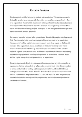 5 | P a g e
Executive Summery
This internship is a bridge between the institute and organization. This training program is
designed to give the future manager a feel about the corporate happenings and work culture
of an organization. These real life situations are entirely different from the stipulated exercise
enacted in an artificial environment inside the classroom and it is precisely because of this
reason that this summer training program is designed, so that managers of tomorrow get ideas
about the real time business operations.
The summer internship program helps us to apply our theoretical knowledge into the practical
field. Working capital is the most important part of the current assets of an organization.
Management of working capital is important because it has a direct impact on the financial
resources of the organization. Excess investment on the part of inventory is not viable
because the funds then will be held up in inventories and will not be available for other
important segment of the business. Less investment is also detrimental because the company
might face a huge problem in fulfilling the requirement of the business. Therefore, proper
working capital management is very essential for an organization.
This project explains in details of working capital management and how it is operated in an
organization. Various ratio analysis have been taken out on the basis of the data provided so
as to find out the trends of working capital requirements in TATA STEEL LIMITED, a
leading manufacturer of the steel in the world. A brief study of Indian steel has been carried
out with a comparative analysis between TATA, JINDAL and SAIL. Thus analysis studies
the different techniques used by different companies and how effective those prove in this
competitive environment.
 