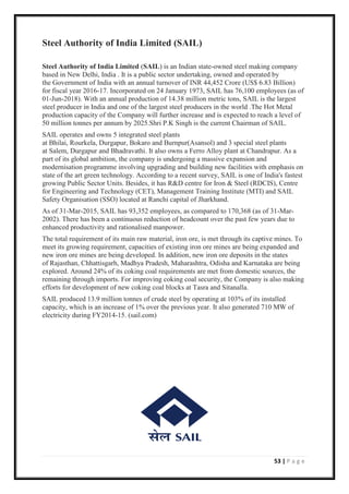 53 | P a g e
Steel Authority of India Limited (SAIL)
Steel Authority of India Limited (SAIL) is an Indian state-owned steel making company
based in New Delhi, India . It is a public sector undertaking, owned and operated by
the Government of India with an annual turnover of INR 44,452 Crore (US$ 6.83 Billion)
for fiscal year 2016-17. Incorporated on 24 January 1973, SAIL has 76,100 employees (as of
01-Jun-2018). With an annual production of 14.38 million metric tons, SAIL is the largest
steel producer in India and one of the largest steel producers in the world .The Hot Metal
production capacity of the Company will further increase and is expected to reach a level of
50 million tonnes per annum by 2025.Shri P.K Singh is the current Chairman of SAIL.
SAIL operates and owns 5 integrated steel plants
at Bhilai, Rourkela, Durgapur, Bokaro and Burnpur(Asansol) and 3 special steel plants
at Salem, Durgapur and Bhadravathi. It also owns a Ferro Alloy plant at Chandrapur. As a
part of its global ambition, the company is undergoing a massive expansion and
modernisation programme involving upgrading and building new facilities with emphasis on
state of the art green technology. According to a recent survey, SAIL is one of India's fastest
growing Public Sector Units. Besides, it has R&D centre for Iron & Steel (RDCIS), Centre
for Engineering and Technology (CET), Management Training Institute (MTI) and SAIL
Safety Organisation (SSO) located at Ranchi capital of Jharkhand.
As of 31-Mar-2015, SAIL has 93,352 employees, as compared to 170,368 (as of 31-Mar-
2002). There has been a continuous reduction of headcount over the past few years due to
enhanced productivity and rationalised manpower.
The total requirement of its main raw material, iron ore, is met through its captive mines. To
meet its growing requirement, capacities of existing iron ore mines are being expanded and
new iron ore mines are being developed. In addition, new iron ore deposits in the states
of Rajasthan, Chhattisgarh, Madhya Pradesh, Maharashtra, Odisha and Karnataka are being
explored. Around 24% of its coking coal requirements are met from domestic sources, the
remaining through imports. For improving coking coal security, the Company is also making
efforts for development of new coking coal blocks at Tasra and Sitanalla.
SAIL produced 13.9 million tonnes of crude steel by operating at 103% of its installed
capacity, which is an increase of 1% over the previous year. It also generated 710 MW of
electricity during FY2014-15. (sail.com)
 