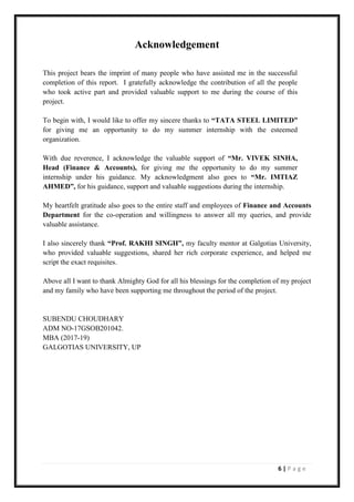 6 | P a g e
Acknowledgement
This project bears the imprint of many people who have assisted me in the successful
completion of this report. I gratefully acknowledge the contribution of all the people
who took active part and provided valuable support to me during the course of this
project.
To begin with, I would like to offer my sincere thanks to “TATA STEEL LIMITED”
for giving me an opportunity to do my summer internship with the esteemed
organization.
With due reverence, I acknowledge the valuable support of “Mr. VIVEK SINHA,
Head (Finance & Accounts), for giving me the opportunity to do my summer
internship under his guidance. My acknowledgment also goes to “Mr. IMTIAZ
AHMED”, for his guidance, support and valuable suggestions during the internship.
My heartfelt gratitude also goes to the entire staff and employees of Finance and Accounts
Department for the co-operation and willingness to answer all my queries, and provide
valuable assistance.
I also sincerely thank “Prof. RAKHI SINGH”, my faculty mentor at Galgotias University,
who provided valuable suggestions, shared her rich corporate experience, and helped me
script the exact requisites.
Above all I want to thank Almighty God for all his blessings for the completion of my project
and my family who have been supporting me throughout the period of the project.
SUBENDU CHOUDHARY
ADM NO-17GSOB201042.
MBA (2017-19)
GALGOTIAS UNIVERSITY, UP
 