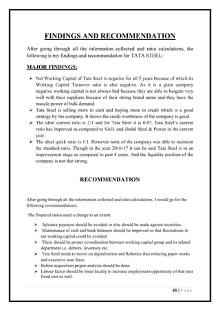 65 | P a g e
FINDINGS AND RECOMMENDATION
After going through all the information collected and ratio calculations, the
following is my findings and recommendation for TATA STEEL:
MAJOR FINDINGS:
➢ Net Working Capital of Tata Steel is negative for all 5 years because of which its
Working Capital Turnover ratio is also negative. As it is a giant company
negative working capital is not always bad because they are able to bargain very
well with their suppliers because of their strong brand name and they have the
muscle power of bulk demand.
➢ Tata Steel is selling more in cash and buying more in credit which is a good
strategy by the company. It shows the credit worthiness of the company is good.
➢ The ideal current ratio is 2:1 and for Tata Steel it is 0.87. Tata Steel’s current
ratio has improved as compared to SAIL and Jindal Steel & Power in the current
year.
➢ The ideal quick ratio is 1:1. However none of the company was able to maintain
the standard ratio. Though in the year 2016-17 it can be said Tata Steel is in an
improvement stage as compared to past 4 years. And the liquidity position of the
company is not that strong.
RECOMMENDATION
After going through all the information collected and ratio calculations, I would go for the
following recommendations:
The financial ratios need a change to an extent.
➢ Advance payment should be avoided or else should be made against securities.
➢ Maintenance of cash and bank balances should be improved so that fluctuations in
net working capital could be avoided.
➢ There should be proper co-ordination between working capital group and its related
department i.e. debtors, inventory etc.
➢ Tata Steel needs to invest on digitalization and Robotics thus reducing paper works
and excessive man force.
➢ Before acquisition proper analysis should be done.
➢ Labour factor should be hired locally to increase employment opportunity of that area
fixed cost as well.
 
