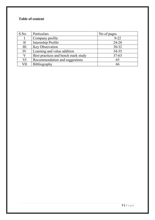 7 | P a g e
Table of content
S.No Particulars No of pages
I Company profile 9-22
II Internship Profile 24-28
III Key Observation 30-32
IV Learning and value addition 34-35
V Best practices and bench mark study 37-63
VI Recommendation and suggestions 65
VII Bibliography 66
 