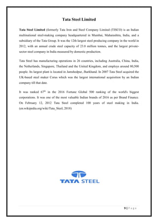 9 | P a g e
Tata Steel Limited
Tata Steel Limited (formerly Tata Iron and Steel Company Limited (TISCO) is an Indian
multinational steel-making company headquartered in Mumbai, Maharashtra, India, and a
subsidiary of the Tata Group. It was the 12th largest steel producing company in the world in
2012, with an annual crude steel capacity of 23.8 million tonnes, and the largest private-
sector steel company in India measured by domestic production.
Tata Steel has manufacturing operations in 26 countries, including Australia, China, India,
the Netherlands, Singapore, Thailand and the United Kingdom, and employs around 80,500
people. Its largest plant is located in Jamshedpur, Jharkhand. In 2007 Tata Steel acquired the
UK-based steel maker Corus which was the largest international acquisition by an Indian
company till that date.
It was ranked 67th
in the 2016 Fortune Global 500 ranking of the world's biggest
corporations. It was one of the most valuable Indian brands of 2016 as per Brand Finance.
On February 12, 2012 Tata Steel completed 100 years of steel making in India.
(en.wikipedia.org/wiki/Tata_Steel, 2018)
 