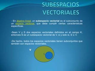 SUBESPACIOS VECTORIALES -En álgebra lineal, un subespacio vectorial es el subconjunto de un espacio vectorial, que debe cumplir ciertas características específicas. -Sean V y S dos espacios vectoriales definidos en el campo K, entonces S es un subespacio vectorial de V, si y solo si, S ⊆ V. -De hecho, todos los espacios vectoriales tienen subconjuntos que también son espacios vectoriales.                        V S 