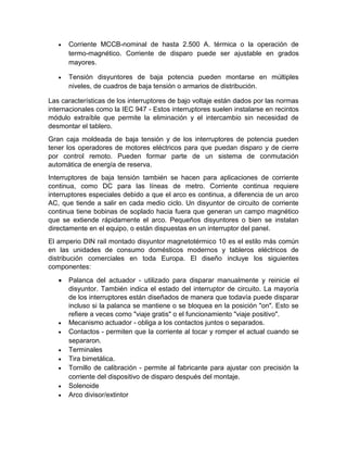  Corriente MCCB-nominal de hasta 2.500 A. térmica o la operación de
termo-magnético. Corriente de disparo puede ser ajustable en grados
mayores.
 Tensión disyuntores de baja potencia pueden montarse en múltiples
niveles, de cuadros de baja tensión o armarios de distribución.
Las características de los interruptores de bajo voltaje están dados por las normas
internacionales como la IEC 947 - Estos interruptores suelen instalarse en recintos
módulo extraíble que permite la eliminación y el intercambio sin necesidad de
desmontar el tablero.
Gran caja moldeada de baja tensión y de los interruptores de potencia pueden
tener los operadores de motores eléctricos para que puedan disparo y de cierre
por control remoto. Pueden formar parte de un sistema de conmutación
automática de energía de reserva.
Interruptores de baja tensión también se hacen para aplicaciones de corriente
continua, como DC para las líneas de metro. Corriente continua requiere
interruptores especiales debido a que el arco es continua, a diferencia de un arco
AC, que tiende a salir en cada medio ciclo. Un disyuntor de circuito de corriente
continua tiene bobinas de soplado hacia fuera que generan un campo magnético
que se extiende rápidamente el arco. Pequeños disyuntores o bien se instalan
directamente en el equipo, o están dispuestas en un interruptor del panel.
El amperio DIN rail montado disyuntor magnetotérmico 10 es el estilo más común
en las unidades de consumo domésticos modernos y tableros eléctricos de
distribución comerciales en toda Europa. El diseño incluye los siguientes
componentes:
 Palanca del actuador - utilizado para disparar manualmente y reinicie el
disyuntor. También indica el estado del interruptor de circuito. La mayoría
de los interruptores están diseñados de manera que todavía puede disparar
incluso si la palanca se mantiene o se bloquea en la posición "on". Esto se
refiere a veces como "viaje gratis" o el funcionamiento "viaje positivo".
 Mecanismo actuador - obliga a los contactos juntos o separados.
 Contactos - permiten que la corriente al tocar y romper el actual cuando se
separaron.
 Terminales
 Tira bimetálica.
 Tornillo de calibración - permite al fabricante para ajustar con precisión la
corriente del dispositivo de disparo después del montaje.
 Solenoide
 Arco divisor/extintor
 