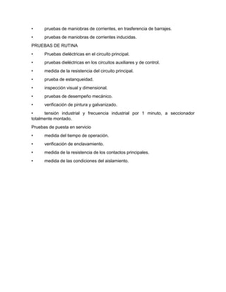 • pruebas de maniobras de corrientes, en trasferencia de barrajes.
• pruebas de maniobras de corrientes inducidas.
PRUEBAS DE RUTINA
• Pruebas dieléctricas en el circuito principal.
• pruebas dieléctricas en los circuitos auxiliares y de control.
• medida de la resistencia del circuito principal.
• prueba de estanqueidad.
• inspección visual y dimensional.
• pruebas de desempeño mecánico.
• verificación de pintura y galvanizado.
• tensión industrial y frecuencia industrial por 1 minuto, a seccionador
totalmente montado.
Pruebas de puesta en servicio
• medida del tiempo de operación.
• verificación de enclavamiento.
• medida de la resistencia de los contactos principales.
• medida de las condiciones del aislamiento.
 