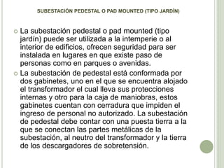 SUBESTACIÓN PEDESTAL O PAD MOUNTED (TIPO JARDÍN) 
 La subestación pedestal o pad mounted (tipo 
jardín) puede ser utilizada a la intemperie o al 
interior de edificios, ofrecen seguridad para ser 
instalada en lugares en que existe paso de 
personas como en parques o avenidas. 
 La subestación de pedestal está conformada por 
dos gabinetes, uno en el que se encuentra alojado 
el transformador el cual lleva sus protecciones 
internas y otro para la caja de maniobras, estos 
gabinetes cuentan con cerradura que impiden el 
ingreso de personal no autorizado. La subestación 
de pedestal debe contar con una puesta tierra a la 
que se conectan las partes metálicas de la 
subestación, al neutro del transformador y la tierra 
de los descargadores de sobretensión. 
 