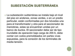 SUBESTACIÓN SUBTERRÁNEA 
 La subestación subterránea se instala bajo el nivel 
del piso en andenes, zonas verdes, o en un predio 
particular, están conformadas por dos bóvedas una 
para el transformador y otra para el seccionador de 
maniobras, estas se encuentran unidas por un 
banco de ductos. El seccionador debe ser de tipo 
inundable de operación bajo carga de 200 A, debe 
contar con codos premoldeados sin partes vivas 
expuestas, para la conexión de los terminales de 
media tensión. 
 