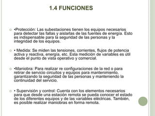 1.4 FUNCIONES 
 •Protección: Las subestaciones tienen los equipos necesarios 
para detectar las fallas y aislarlas de las fuentes de energía. Esto 
es indispensable para la seguridad de las personas y la 
integridad de los equipos. 
 • Medida: Se miden las tensiones, corrientes, flujos de potencia 
activa y reactiva, energía, etc. Esta medición de variables es útil 
desde el punto de vista operativo y comercial. 
 •Maniobra: Para realizar re configuraciones de la red o para 
retirar de servicio circuitos y equipos para mantenimiento, 
garantizando la seguridad de las personas y manteniendo la 
continuidad del servicio. 
 • Supervisión y control: Cuenta con los elementos necesarios 
para que desde una estación remota se pueda conocer el estado 
de los diferentes equipos y de las variables eléctricas. También, 
es posible realizar maniobras en forma remota. 
 