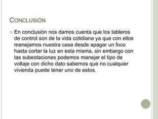 CONCLUSIÓN 
 En conclusión nos damos cuenta que los tableros 
de control son de la vida cotidiana ya que con ellos 
manejamos nuestra casa desde apagar un foco 
hasta cortar la luz en esta misma, sin embargo con 
las subestaciones podemos manejar el tipo de 
voltaje con dicho dato sabemos que no cualquier 
vivienda puede tener uno de estos. 

