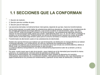 1.1 SECCIONES QUE LA CONFORMAN 
 
1. Sección de medición. 
 2. Sección para las cuchillas de paso. 
 3. Sección para el interruptor. 
 Las secciones derivadas normalmente llevan interruptores, depende de que tipo, hacia los transformadores. 
 Como norma general, se puede hablar de subestaciones eléctricas elevadoras, situadas en las inmediaciones de 
las centrales generadoras de energía eléctrica, cuya función es elevar el nivel de tensión, hasta 132, 220 o 
incluso 400 KV, antes de entregar la energía a la red de transporte. Las subestaciones eléctricas reductoras, 
reducen el nivel de tensión hasta valores que oscilan, habitualmente entre 13,2, 15, 20, 45 ó 66 kV y entregan la 
energía a la red de distribución. Posteriormente, los centros de transformación reducen los niveles de tensión 
hasta valores comerciales (baja tensión) aptos para el consumo doméstico e industrial, típicamente 400 V. 
 Transformador de alta tensión usado en las subestaciones de electricidad. 
Existen dos razones técnicas que explican por qué el transporte y la distribución en energía eléctrica se realizan 
a tensiones elevadas, y en consecuencia, por qué son necesarias las subestaciones eléctricas: 
Las pérdidas de potencia que se producen en un conductor por el que circula una corriente eléctrica, debido al 
Efecto Joule, son directamente proporcionales al valor de esta (). 
La potencia eléctrica transportada en una red es directamente proporcional al valor de su tensión y al de su 
intensidad 
 Por tanto, cuanto mayor sea el valor de la tensión, menor deberá ser el de intensidad para transmitir la misma 
potencia y, en consecuencia, menores serán las pérdidas por efecto Joule. 
Además de transformadores, las subestaciones eléctricas están dotadas de elementos de maniobra 
(interruptores, seccionadores, etc.) y protección (fusibles, interruptores automáticos, etc.) que desempeñan un 
papel fundamental en los procesos de mantenimiento y operación de las redes de distribución y transporte. 
 