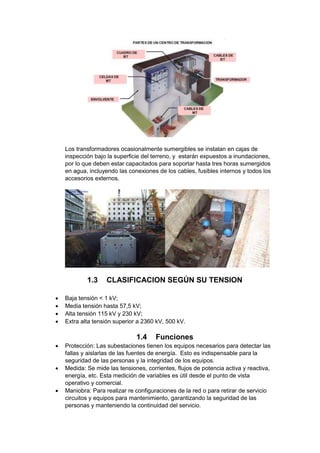 Los transformadores ocasionalmente sumergibles se instalan en cajas de
inspección bajo la superficie del terreno, y estarán expuestos a inundaciones,
por lo que deben estar capacitados para soportar hasta tres horas sumergidos
en agua, incluyendo las conexiones de los cables, fusibles internos y todos los
accesorios externos.
1.3 CLASIFICACION SEGÚN SU TENSION
 Baja tensión < 1 kV;
 Media tensión hasta 57,5 kV;
 Alta tensión 115 kV y 230 kV;
 Extra alta tensión superior a 2360 kV, 500 kV.
1.4 Funciones
 Protección: Las subestaciones tienen los equipos necesarios para detectar las
fallas y aislarlas de las fuentes de energía. Esto es indispensable para la
seguridad de las personas y la integridad de los equipos.
 Medida: Se mide las tensiones, corrientes, flujos de potencia activa y reactiva,
energía, etc. Esta medición de variables es útil desde el punto de vista
operativo y comercial.
 Maniobra: Para realizar re configuraciones de la red o para retirar de servicio
circuitos y equipos para mantenimiento, garantizando la seguridad de las
personas y manteniendo la continuidad del servicio.
 