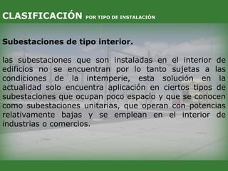 Subestaciones de tipo interior.
las subestaciones que son instaladas en el interior de
edificios no se encuentran por lo tanto sujetas a las
condiciones de la intemperie, esta solución en la
actualidad solo encuentra aplicación en ciertos tipos de
subestaciones que ocupan poco espacio y que se conocen
como subestaciones unitarias, que operan con potencias
relativamente bajas y se emplean en el interior de
industrias o comercios.
CLASIFICACIÓN POR TIPO DE INSTALACIÓN
 