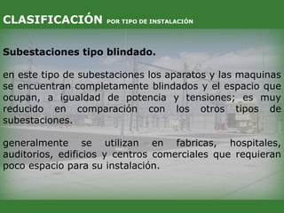 Subestaciones tipo blindado.
en este tipo de subestaciones los aparatos y las maquinas
se encuentran completamente blindados y el espacio que
ocupan, a igualdad de potencia y tensiones; es muy
reducido en comparación con los otros tipos de
subestaciones.
generalmente se utilizan en fabricas, hospitales,
auditorios, edificios y centros comerciales que requieran
poco espacio para su instalación.
CLASIFICACIÓN POR TIPO DE INSTALACIÓN
 