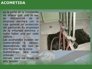 es la parte de la instalación
de enlace que une la red
de distribución de la
empresa eléctrica con la
caja general de protección
del particular. Es propiedad
de la empresa eléctrica y
suele haber una por cada
edificio.
Las acometidas pueden ser
subterráneas o aéreas,
dependiendo del tipo de
distribución de la zona:
Subterránea, para zonas
urbanas.
Aéreas, para las líneas de
alta tensión
ACOMETIDA
 
