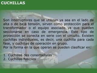 Son interruptores que se utilizan ya sea en el lado de
alta o de baja tensión, sirven como protección para el
transformador o el equipo asociado ya que pueden
seccionarse en caso de emergencia. Este tipo de
protección se conecta en serie con el circuito. Existen
cuchillas individuales, es decir, una cuchilla para cada
fase, y cuchillas de operación en grupo.
Por la forma en la que operan se pueden clasificar en:
1. Cuchillas des conectadoras
2. Cuchillas fusibles
CUCHILLAS
 