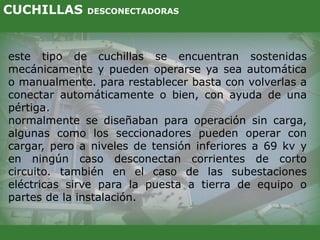 este tipo de cuchillas se encuentran sostenidas
mecánicamente y pueden operarse ya sea automática
o manualmente. para restablecer basta con volverlas a
conectar automáticamente o bien, con ayuda de una
pértiga.
normalmente se diseñaban para operación sin carga,
algunas como los seccionadores pueden operar con
cargar, pero a niveles de tensión inferiores a 69 kv y
en ningún caso desconectan corrientes de corto
circuito. también en el caso de las subestaciones
eléctricas sirve para la puesta a tierra de equipo o
partes de la instalación.
CUCHILLAS DESCONECTADORAS
 
