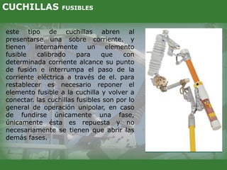 este tipo de cuchillas abren al
presentarse una sobre corriente. y
tienen internamente un elemento
fusible calibrado para que con
determinada corriente alcance su punto
de fusión e interrumpa el paso de la
corriente eléctrica a través de el. para
restablecer es necesario reponer el
elemento fusible a la cuchilla y volver a
conectar. las cuchillas fusibles son por lo
general de operación unipolar, en caso
de fundirse únicamente una fase,
únicamente ésta es repuesta y no
necesariamente se tienen que abrir las
demás fases.
CUCHILLAS FUSIBLES
 