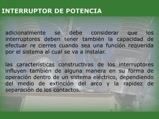 adicionalmente se debe considerar que los
interruptores deben tener también la capacidad de
efectuar re cierres cuando sea una función requerida
por el sistema al cual se va a instalar.
las características constructivas de los interruptores
influyen también de alguna manera en su forma de
operación dentro de un sistema eléctrico, dependiendo
del medio de extinción del arco y la rapidez de
separación de los contactos.
INTERRUPTOR DE POTENCIA
 