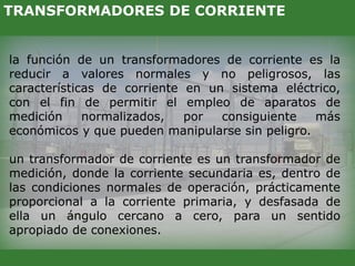 la función de un transformadores de corriente es la
reducir a valores normales y no peligrosos, las
características de corriente en un sistema eléctrico,
con el fin de permitir el empleo de aparatos de
medición normalizados, por consiguiente más
económicos y que pueden manipularse sin peligro.
un transformador de corriente es un transformador de
medición, donde la corriente secundaria es, dentro de
las condiciones normales de operación, prácticamente
proporcional a la corriente primaria, y desfasada de
ella un ángulo cercano a cero, para un sentido
apropiado de conexiones.
TRANSFORMADORES DE CORRIENTE
 