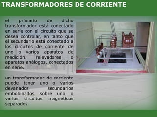 el primario de dicho
transformador está conectado
en serie con el circuito que se
desea controlar, en tanto que
el secundario está conectado a
los circuitos de corriente de
uno o varios aparatos de
medición, relevadores o
aparatos análogos, conectados
en serie.
un transformador de corriente
puede tener uno o varios
devanados secundarios
embobinados sobre uno o
varios circuitos magnéticos
separados.
TRANSFORMADORES DE CORRIENTE
 