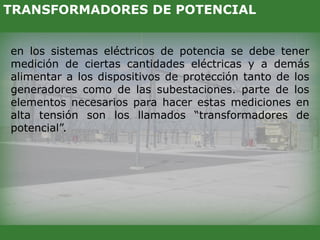 en los sistemas eléctricos de potencia se debe tener
medición de ciertas cantidades eléctricas y a demás
alimentar a los dispositivos de protección tanto de los
generadores como de las subestaciones. parte de los
elementos necesarios para hacer estas mediciones en
alta tensión son los llamados “transformadores de
potencial”.
TRANSFORMADORES DE POTENCIAL
 