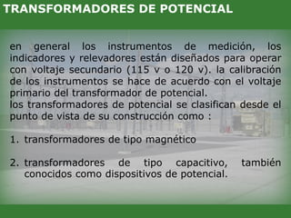 en general los instrumentos de medición, los
indicadores y relevadores están diseñados para operar
con voltaje secundario (115 v o 120 v). la calibración
de los instrumentos se hace de acuerdo con el voltaje
primario del transformador de potencial.
los transformadores de potencial se clasifican desde el
punto de vista de su construcción como :
1. transformadores de tipo magnético
2. transformadores de tipo capacitivo, también
conocidos como dispositivos de potencial.
TRANSFORMADORES DE POTENCIAL
 