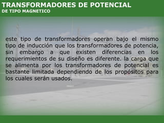 este tipo de transformadores operan bajo el mismo
tipo de inducción que los transformadores de potencia,
sin embargo a que existen diferencias en los
requerimientos de su diseño es diferente. la carga que
se alimenta por los transformadores de potencial es
bastante limitada dependiendo de los propósitos para
los cuales serán usados.
TRANSFORMADORES DE POTENCIAL
DE TIPO MAGNETICO
 
