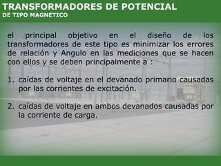 el principal objetivo en el diseño de los
transformadores de este tipo es minimizar los errores
de relación y Angulo en las mediciones que se hacen
con ellos y se deben principalmente a :
1. caídas de voltaje en el devanado primario causadas
por las corrientes de excitación.
2. caídas de voltaje en ambos devanados causadas por
la corriente de carga.
TRANSFORMADORES DE POTENCIAL
DE TIPO MAGNETICO
 